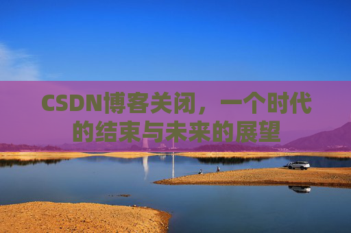 CSDN博客关闭,一个时代的结束与未来的展望